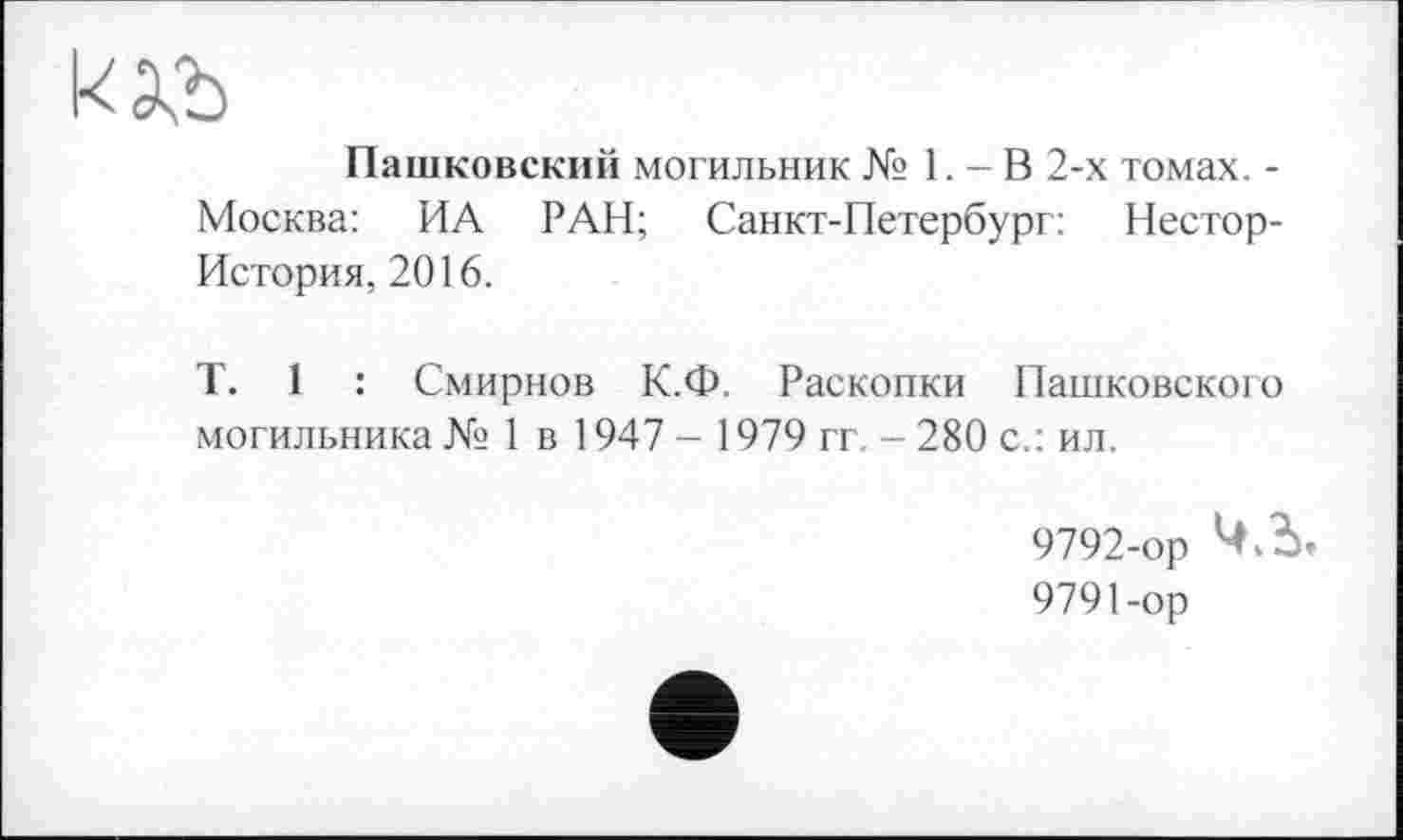 ﻿Пашковский могильник № 1. - В 2-х томах. -Москва: ИА РАН; Санкт-Петербург: Нестор-История, 2016.
T. 1 : Смирнов К.Ф. Раскопки Пашковского могильника № 1 в 1947 - 1979 гг - 280 с.: ил.
9792-ор Ч.Ъ
9791-ор
